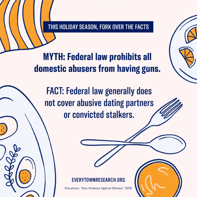 Myth: Federal law prohibits ALL domestic abusers from having guns. Fact:Federal law generally does not cover abusive dating partners or convicted stalkers.