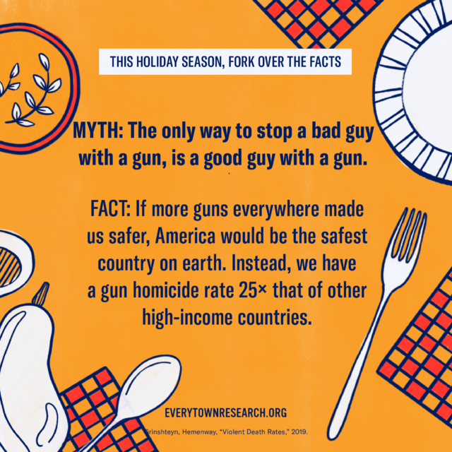 Myth: The only way to stop a bad guy with a gun is a good guy with a gun. Fact: If more guns everywhere made us safer, America would be the safest country on earth. Instead, we have a gun homicide rate 25x that of other high-income countries.