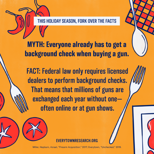 Myth: Everyone already has to get a background check when buying a gun. Fact: Federal law only requires licensed dealers to perform background checks. That means that millions of guns are exchanged each year without one – often online or at gun shows.