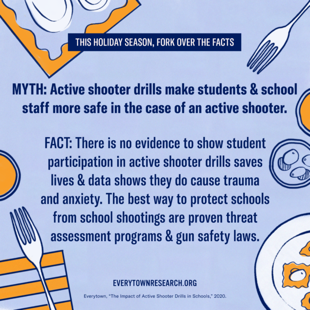 MYTH: Active shooter drills make students & school staff more safe in the case of an active shooter. FACT: There is no evidence to show student participation in active shooter drills saves lives & data shows they do cause trauma and anxiety. The best way to protect schools from school shootings are proven threat assessment programs & gun safety laws.