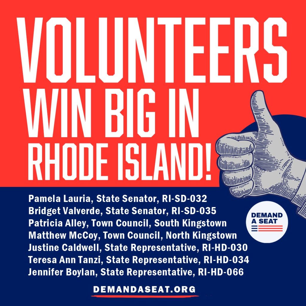 Volunteers win big in Rhode Island! Pamela Lauria, State Senator, RI-SD-032 Bridget Valverde, State Senator, RI-SD-035 Patricia Alley, Town Council, South Kingstown Matthew McCoy, Town Council, North Kingstown Justine Caldwell, State Representative, RI-HD-030 Teresa Ann Tanzi, State Representative, RI-HD-034 Jennifer Boylan, State Representative, RI-HD-066