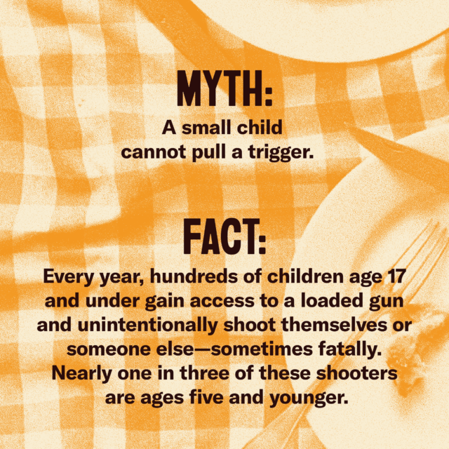 Myth: A small child cannot pull a trigger. Fact: Every year, hundreds of children age 17 and under gain access to a gun and unintentionally shoot themselves or someone else—sometimes fatally. Nearly one in three of these shooters are ages five and younger. [source] EverytownResearch.org Everytown, “Preventable Tragedies: Unintentional Shootings by Children,” 2023.