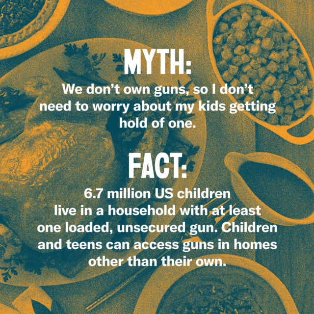 This holiday season, fork over the facts. Myth: We don't own guns, so I don't need to worry about my kids getting hold of one. Fact: 6.7 million US children live in a household with at least one loaded, unsecured gun. Children and teens can access guns in homes under than their own. Source: Everytown.org/Facts