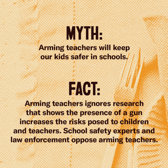 This holiday season, fork over the facts. Myth: Arming teachers will keep our kids safer in schools. Fact: Arming teachers ignores research that shows the presence of a gun increases the risks posed to children and teachers. School safety experts and law enforcement oppose arming teachers. Source: Everytown.org/Facts