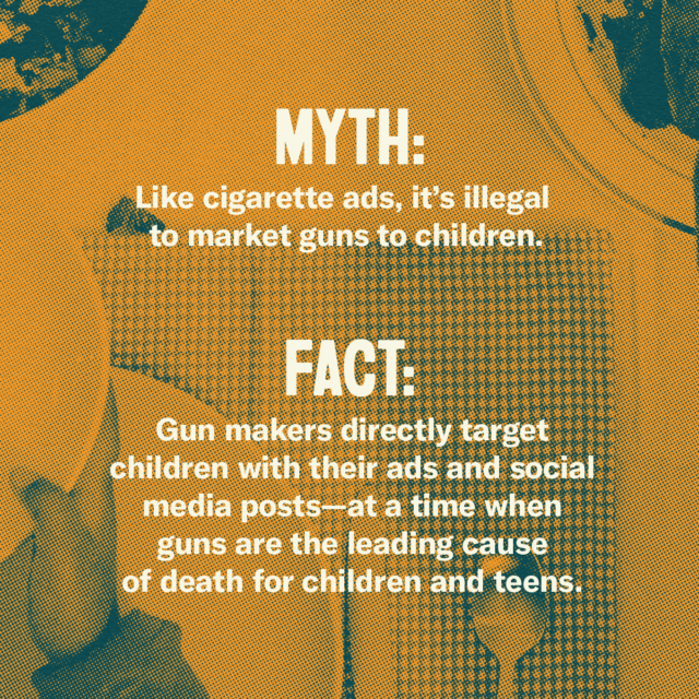 This holiday season, fork over the facts. Myth: Like cigarette ads, it's illegal to market guns to children. Fact: Gun makers directly target children with their ads and social media posts—at a time when guns are the leading cause of death for children and teens. Source: Everytown.org/Facts