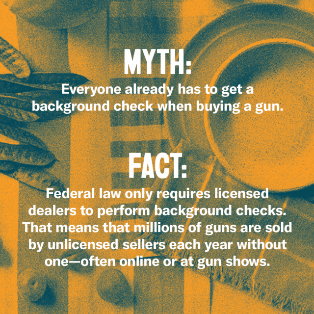 This holiday season, fork over the facts. Myth: Everyone already has to get a background check when buying a gun. Fact: Federal law only requires licensed dealers to perform background checks. That means millions of guns are sold by unlicensed sellers each year without one—often online or at gun shows. Source: Everytown.org/Facts