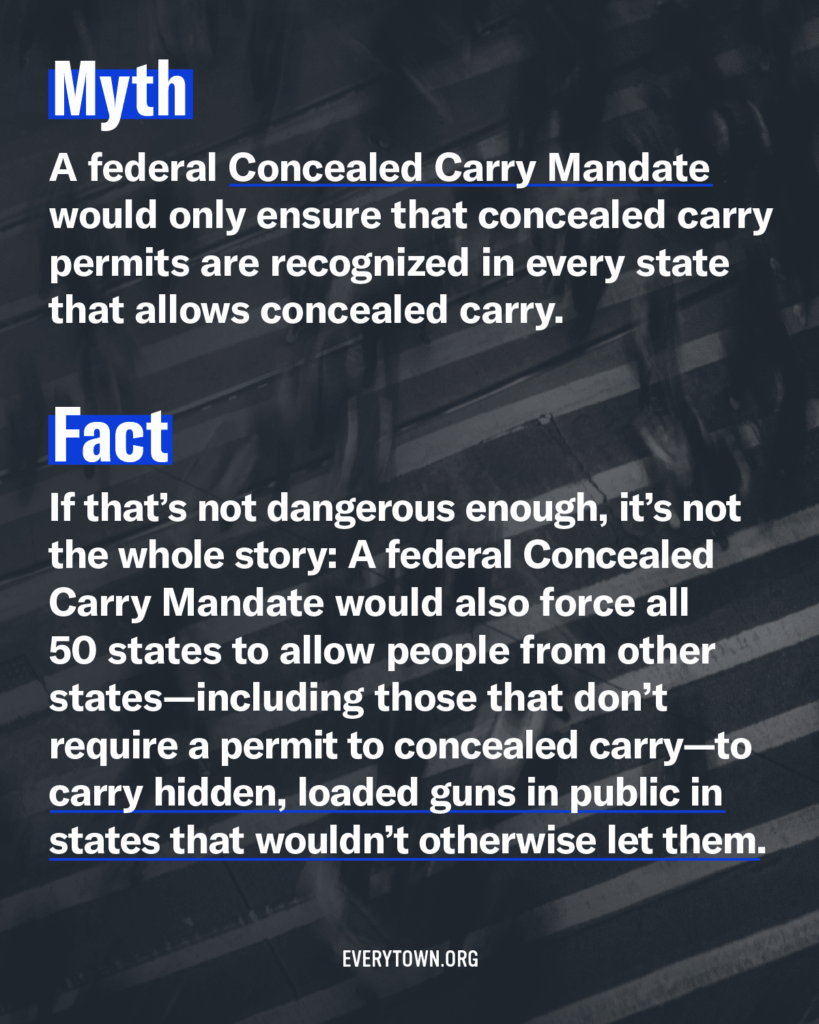 Myth: A federal Concealed Carry Mandate would only ensure that concealed carry permits are recognized in every state that allows concealed carry. Fact: If that's not dangerous enough, it's not the whole story: A federal Concealed Carry Mandate would also force all 50 states to allow people from other states—including those that don't require a permit to concealed carry—to carry hidden, loaded guns in public in states that wouldn't otherwise let them.
